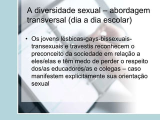 A diversidade sexual – abordagem
transversal (dia a dia escolar)

• Os jovens lésbicas-gays-bissexuais-
  transexuais e travestis reconhecem o
  preconceito da sociedade em relação a
  eles/elas e têm medo de perder o respeito
  dos/as educadores/as e colegas – caso
  manifestem explicitamente sua orientação
  sexual
 