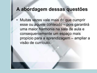 A abordagem dessas questões

• Muitas vezes vale mais do que cumprir
  esse ou aquele conteúdo – pois garantirá
  uma maior harmonia na sala de aula e
  consequentemente um espaço mais
  propício para a aprendizagem – ampliar a
  visão de currículo.
 