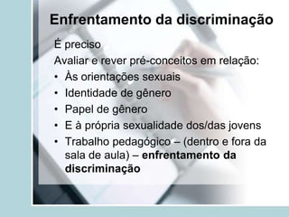 Enfrentamento da discriminação
É preciso
Avaliar e rever pré-conceitos em relação:
• Às orientações sexuais
• Identidade de gênero
• Papel de gênero
• E à própria sexualidade dos/das jovens
• Trabalho pedagógico – (dentro e fora da
  sala de aula) – enfrentamento da
  discriminação
 
