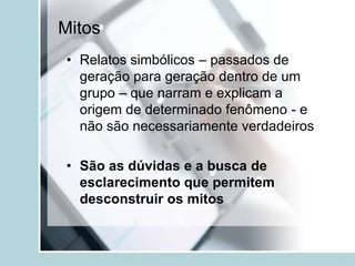 Mitos
• Relatos simbólicos – passados de
  geração para geração dentro de um
  grupo – que narram e explicam a
  origem de determinado fenômeno - e
  não são necessariamente verdadeiros

• São as dúvidas e a busca de
  esclarecimento que permitem
  desconstruir os mitos
 