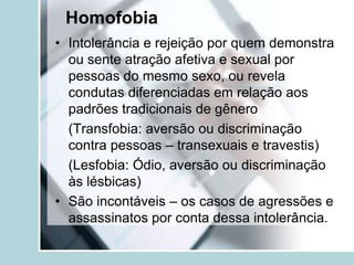 Homofobia
• Intolerância e rejeição por quem demonstra
  ou sente atração afetiva e sexual por
  pessoas do mesmo sexo, ou revela
  condutas diferenciadas em relação aos
  padrões tradicionais de gênero
  (Transfobia: aversão ou discriminação
  contra pessoas – transexuais e travestis)
  (Lesfobia: Ódio, aversão ou discriminação
  às lésbicas)
• São incontáveis – os casos de agressões e
  assassinatos por conta dessa intolerância.
 