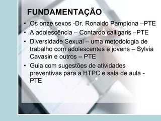 FUNDAMENTAÇÃO
• Os onze sexos -Dr. Ronaldo Pamplona –PTE
• A adolescência – Contardo calligaris –PTE
• Diversidade Sexual – uma metodologia de
  trabalho com adolescentes e jovens – Sylvia
  Cavasin e outros – PTE
• Guia com sugestões de atividades
  preventivas para a HTPC e sala de aula -
  PTE
 