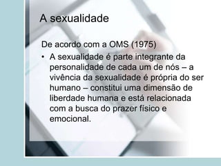 A sexualidade

De acordo com a OMS (1975)
• A sexualidade é parte integrante da
  personalidade de cada um de nós – a
  vivência da sexualidade é própria do ser
  humano – constitui uma dimensão de
  liberdade humana e está relacionada
  com a busca do prazer físico e
  emocional.
 