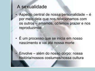 A sexualidade
• Aspecto central de nossa personalidade – é
  por meio dela que nos relacionamos com
  os outros – amamos, obtemos prazer e nos
  reproduzimos

• É um processo que se inicia em nosso
  nascimento e vai até nossa morte

• Envolve – além do nosso corpo: nossa
  história/nossos costumes/nossa cultura
 