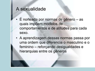 A sexualidade

• É norteada por normas de gênero – as
  quais impõem modelos de
  comportamentos e de atitudes para cada
  sexo.
• A aprendizagem dessas normas passa por
  uma ordem que diferencia o masculino e o
  feminino – reforçando desigualdades e
  hierarquias entre os gêneros
 