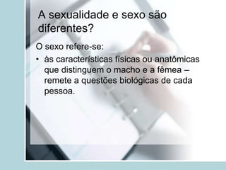 A sexualidade e sexo são
diferentes?
O sexo refere-se:
• às características físicas ou anatômicas
  que distinguem o macho e a fêmea –
  remete a questões biológicas de cada
  pessoa.
 