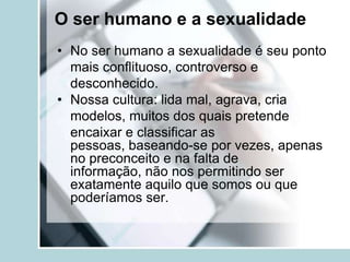 O ser humano e a sexualidade
• No ser humano a sexualidade é seu ponto
  mais conflituoso, controverso e
  desconhecido.
• Nossa cultura: lida mal, agrava, cria
  modelos, muitos dos quais pretende
  encaixar e classificar as
  pessoas, baseando-se por vezes, apenas
  no preconceito e na falta de
  informação, não nos permitindo ser
  exatamente aquilo que somos ou que
  poderíamos ser.
 