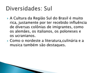  A Cultura da Região Sul do Brasil é muito
rica, justamente por ter recebido influência
de diversas colônias de imigrantes, como
os alemães, os italianos, os poloneses e
os ucranianos.
 Como o nordeste a literatura,culinária e a
musica também são destaques.
 