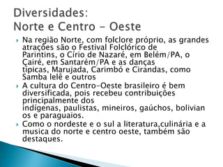 Na região Norte, com folclore próprio, as grandes
atrações são o Festival Folclórico de
Parintins, o Círio de Nazaré, em Belém/PA, o
Çairé, em Santarém/PA e as danças
típicas, Marujada, Carimbó e Cirandas, como
Samba lelê e outros
 A cultura do Centro-Oeste brasileiro é bem
diversificada, pois recebeu contribuições
principalmente dos
indígenas, paulistas, mineiros, gaúchos, bolivian
os e paraguaios.
 Como o nordeste e o sul a literatura,culinária e a
musica do norte e centro oeste, também são
destaques.
 