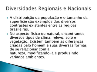  A distribuição da população e o tamanho da
superfície são exemplos dos diversos
contrastes existentes entre as regiões
brasileiras.
 No aspecto físico ou natural, encontramos
diversos tipos de clima, relevo, solo e
vegetação. Existem também as diferenças
criadas pelo homem e suas diversas formas
de se relacionar com a
natureza, modificando-a e produzindo
variados ambientes.
 