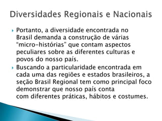  Portanto, a diversidade encontrada no
Brasil demanda a construção de várias
“micro-histórias” que contam aspectos
peculiares sobre as diferentes culturas e
povos do nosso país.
 Buscando a particularidade encontrada em
cada uma das regiões e estados brasileiros, a
seção Brasil Regional tem como principal foco
demonstrar que nosso país conta
com diferentes práticas, hábitos e costumes.
 