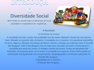 Diversidade Social
   Bem Vindos ao estudo sobre as diferenças da nossa
      sociedade e a importância de respeitá-las.


                                          A Novidade
                                     Os Paralamas do Sucesso
  A novidade veio dar a praia. Na qualidade rara de sereia. Metade o busto de uma deusa
maia. Metade um grande rabo de baleia. A novidade era o máximo. Um paradoxo estendido
na areia. Alguns a desejar seus beijos de deusa. Outros a desejar seu rabo pra ceia. O mundo
   tão desigual. Tudo é tão desigual. De um lado esse carnaval. De outro a fome total E a
     novidade que seria um sonho. O milagre risonho da sereia. Virava um pesadelo tão
  medonho. Ali naquela praia, ali na areia. A novidade era a guerra. Entre o feliz poeta e o
   esfomeado. Estraçalhando uma sereia bonita. Despedaçando o sonho pra cada lado. Ô
                                    Mundo tão desigual...
                                 A Novidade era o máximo...
                                   Ô Mundo tão desigual...
 