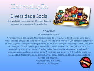 Diversidade Social
   Bem Vindos ao estudo sobre as diferenças da nossa
      sociedade e a importância de respeitá-las.


                                          A Novidade
                                     Os Paralamas do Sucesso
  A novidade veio dar a praia. Na qualidade rara de sereia. Metade o busto de uma deusa
maia. Metade um grande rabo de baleia. A novidade era o máximo. Um paradoxo estendido
na areia. Alguns a desejar seus beijos de deusa. Outros a desejar seu rabo pra ceia. O mundo
   tão desigual. Tudo é tão desigual. De um lado esse carnaval. De outro a fome total E a
     novidade que seria um sonho. O milagre risonho da sereia. Virava um pesadelo tão
  medonho. Ali naquela praia, ali na areia. A novidade era a guerra. Entre o feliz poeta e o
   esfomeado. Estraçalhando uma sereia bonita. Despedaçando o sonho pra cada lado. Ô
                                    Mundo tão desigual...
                                 A Novidade era o máximo...
                                   Ô Mundo tão desigual...
 