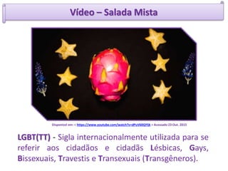 Vídeo – Salada Mista
Disponível em: < https://www.youtube.com/watch?v=dPuV60QYljk > Acessado 23 Out. 2015
LGBT(TT) - Sigla internacionalmente utilizada para se
referir aos cidadãos e cidadãs Lésbicas, Gays,
Bissexuais, Travestis e Transexuais (Transgêneros).
 