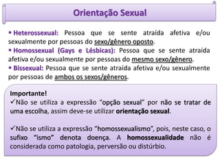 Orientação Sexual
 Heterossexual: Pessoa que se sente atraída afetiva e/ou
sexualmente por pessoas do sexo/gênero oposto.
 Homossexual (Gays e Lésbicas): Pessoa que se sente atraída
afetiva e/ou sexualmente por pessoas do mesmo sexo/gênero.
 Bissexual: Pessoa que se sente atraída afetiva e/ou sexualmente
por pessoas de ambos os sexos/gêneros.
Importante!
Não se utiliza a expressão “opção sexual” por não se tratar de
uma escolha, assim deve-se utilizar orientação sexual.
Não se utiliza a expressão “homossexualismo”, pois, neste caso, o
sufixo “ismo” denota doença. A homossexualidade não é
considerada como patologia, perversão ou distúrbio.
 