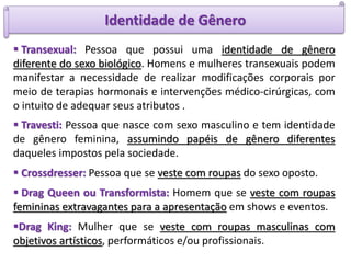 Identidade de Gênero
 Transexual: Pessoa que possui uma identidade de gênero
diferente do sexo biológico. Homens e mulheres transexuais podem
manifestar a necessidade de realizar modificações corporais por
meio de terapias hormonais e intervenções médico-cirúrgicas, com
o intuito de adequar seus atributos .
 Travesti: Pessoa que nasce com sexo masculino e tem identidade
de gênero feminina, assumindo papéis de gênero diferentes
daqueles impostos pela sociedade.
 Crossdresser: Pessoa que se veste com roupas do sexo oposto.
 Drag Queen ou Transformista: Homem que se veste com roupas
femininas extravagantes para a apresentação em shows e eventos.
Drag King: Mulher que se veste com roupas masculinas com
objetivos artísticos, performáticos e/ou profissionais.
 