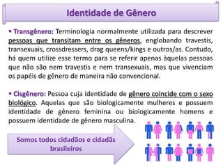 Identidade de Gênero
 Transgênero: Terminologia normalmente utilizada para descrever
pessoas que transitam entre os gêneros, englobando travestis,
transexuais, crossdressers, drag queens/kings e outros/as. Contudo,
há quem utilize esse termo para se referir apenas àquelas pessoas
que não são nem travestis e nem transexuais, mas que vivenciam
os papéis de gênero de maneira não convencional.
 Cisgênero: Pessoa cuja identidade de gênero coincide com o sexo
biológico. Aquelas que são biologicamente mulheres e possuem
identidade de gênero feminina ou biologicamente homens e
possuem identidade de gênero masculina.
Somos todos cidadãos e cidadãs
brasileiros
 