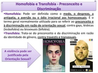 Homofobia e Transfobia - Preconceito e
Discriminação
Homofobia: Pode ser definida como o medo, o desprezo, a
antipatia, a aversão ou o ódio irracional aos homossexuais. É o
termo geral normalmente utilizado para se referir ao preconceito e
à discriminação em razão de orientação sexual, contra gays, lésbicas
(lesbofobia) ou bissexuais (bifobia).
Transfobia: Trata-se do preconceito e da discriminação em razão
da identidade de gênero, contra travestis e transexuais.
A violência pode ser
justificada pela
Orientação Sexual?
 