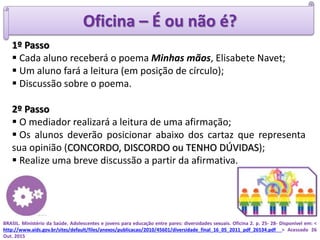 Oficina – É ou não é?
1º Passo
 Cada aluno receberá o poema Minhas mãos, Elisabete Navet;
 Um aluno fará a leitura (em posição de círculo);
 Discussão sobre o poema.
2º Passo
 O mediador realizará a leitura de uma afirmação;
 Os alunos deverão posicionar abaixo dos cartaz que representa
sua opinião (CONCORDO, DISCORDO ou TENHO DÚVIDAS);
 Realize uma breve discussão a partir da afirmativa.
BRASIL. Ministério da Saúde. Adolescentes e jovens para educação entre pares: diversidades sexuais. Oficina 2. p. 25- 28- Disponível em: <
http://www.aids.gov.br/sites/default/files/anexos/publicacao/2010/45601/diversidade_final_16_05_2011_pdf_26534.pdf > Acessado 26
Out. 2015
 