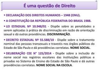 É uma questão de Direito
 DECLARAÇÃO DOS DIREITOS HUMANOS – 1948 (ONU).
 A CONSTITUIÇÃO DA REPÚBLICA FEDERATIVA DO BRASIL 1988.
 LEI ESTADUAL Nº 10.948/01 - Dispõe sobre as penalidades a
serem aplicadas à prática de discriminação em razão de orientação
sexual e dá outras providências. DISCRIMINAÇÃO.
 DECRETO ESTADUAL Nº 55.588/10 - Dispõe sobre o tratamento
nominal das pessoas transexuais e travestis nos órgãos públicos do
Estado de São Paulo e dá providências correlatas. NOME SOCIAL.
 DELIBERAÇÃO CEE N° 125/2014 - Dispõe sobre a inclusão de
nome social nos registros escolares das instituições públicas e
privadas no Sistema de Ensino do Estado de São Paulo e dá outras
providências correlatas. NOME SOCIAL NA ESCOLA.
 