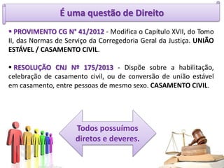 É uma questão de Direito
 PROVIMENTO CG N° 41/2012 - Modifica o Capítulo XVII, do Tomo
II, das Normas de Serviço da Corregedoria Geral da Justiça. UNIÃO
ESTÁVEL / CASAMENTO CIVIL.
 RESOLUÇÃO CNJ Nº 175/2013 - Dispõe sobre a habilitação,
celebração de casamento civil, ou de conversão de união estável
em casamento, entre pessoas de mesmo sexo. CASAMENTO CIVIL.
Todos possuímos
diretos e deveres.
 