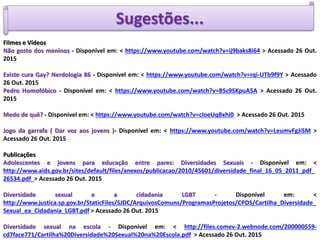 Sugestões...
Filmes e Vídeos
Não gosto dos meninos - Disponível em: < https://www.youtube.com/watch?v=ij9baks8i64 > Acessado 26 Out.
2015
Existe cura Gay? Nerdologia 86 - Disponível em: < https://www.youtube.com/watch?v=rqi-UTb9f9Y > Acessado
26 Out. 2015
Pedro Homofóbico - Disponível em: < https://www.youtube.com/watch?v=BSc9SKpuA5A > Acessado 26 Out.
2015
Medo de quê? - Disponível em: < https://www.youtube.com/watch?v=cIoeUqBxhi0 > Acessado 26 Out. 2015
Jogo da garrafa ( Dar voz aos jovens )- Disponível em: < https://www.youtube.com/watch?v=LeumvFgJiSM >
Acessado 26 Out. 2015
Publicações
Adolescentes e jovens para educação entre pares: Diversidades Sexuais - Disponível em: <
http://www.aids.gov.br/sites/default/files/anexos/publicacao/2010/45601/diversidade_final_16_05_2011_pdf_
26534.pdf > Acessado 26 Out. 2015
Diversidade sexual e a cidadania LGBT - Disponível em: <
http://www.justica.sp.gov.br/StaticFiles/SJDC/ArquivosComuns/ProgramasProjetos/CPDS/Cartilha_Diversidade_
Sexual_ea_Cidadania_LGBT.pdf > Acessado 26 Out. 2015
Diversidade sexual na escola - Disponível em: < http://files.comev-2.webnode.com/200000559-
cd7face771/Cartilha%20Diversidade%20Sexual%20na%20Escola.pdf > Acessado 26 Out. 2015
 