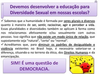 Devemos desenvolver a educação para
Diversidade Sexual em nossas escolas?
 Sabemos que a humanidade é formada por seres plurais e diversos
quanto à maneira de ser, sentir, raciocinar, agir e perceber a vida.
Essas pluralidades e diversidades também se aplicam à forma como
nos relacionamos afetivamente e/ou sexualmente com outras
pessoas. Isso significa que não existe um modo único de relação, que
supostamente seja “natural”, “certo” ou “normal”.
 Acreditamos que, para diminuir os padrões de desigualdade e
violência existentes no Brasil hoje, é necessário valorizar-se a
diferença, situando-a no terreno da ética, dos Direitos Humanos e da
emancipação.
SIM! É uma questão de
DEMOCRACIA.
 
