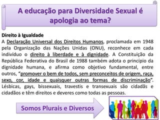 A educação para Diversidade Sexual é
apologia ao tema?
Direito à Igualdade
A Declaração Universal dos Direitos Humanos, proclamada em 1948
pela Organização das Nações Unidas (ONU), reconhece em cada
indivíduo o direito à liberdade e à dignidade. A Constituição da
República Federativa do Brasil de 1988 também adota o princípio da
dignidade humana, e afirma como objetivo fundamental, entre
outros, “promover o bem de todos, sem preconceitos de origem, raça,
sexo, cor, idade e quaisquer outras formas de discriminação”.
Lésbicas, gays, bissexuais, travestis e transexuais são cidadãs e
cidadãos e têm direitos e deveres como todas as pessoas.
Somos Plurais e Diversos
 