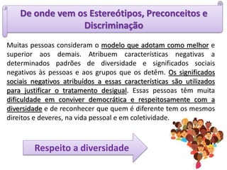 De onde vem os Estereótipos, Preconceitos e
Discriminação
Respeito a diversidade
Muitas pessoas consideram o modelo que adotam como melhor e
superior aos demais. Atribuem características negativas a
determinados padrões de diversidade e significados sociais
negativos às pessoas e aos grupos que os detêm. Os significados
sociais negativos atribuídos a essas características são utilizados
para justificar o tratamento desigual. Essas pessoas têm muita
dificuldade em conviver democrática e respeitosamente com a
diversidade e de reconhecer que quem é diferente tem os mesmos
direitos e deveres, na vida pessoal e em coletividade.
 