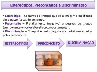 Estereótipos, Preconceitos e Discriminação
ESTEREÓTIPOS
 Estereótipo – Conjunto de crenças que dá a imagem simplificada
das características de um grupo.
 Preconceito – Prejulgamento (negativo) a pessoas ou grupos
(componente emocional/afetivo/comportamental).
 Discriminação – Comportamento dirigido aos indivíduos visados
pelos preconceito.
PRECONCEITO DISCRIMINAÇÃO
 