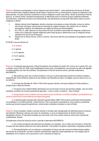Pergunta: Quando os portugueses e outros migraram para este território – onde atualmente chamamos de Brasil –
havia inúmeras tribos indígenas falando várias línguas. Imperava entre os colonizadores a lógica da catequese, feita
pelos jesuítas, os quais buscavam cristianizar os povos indígenas e salvar suas almas, dentro da premissa cristã da
época e, ao mesmo tempo, tentando homogeneizar as diferenças entre os diversos grupos indígenas existentes.
Considerando o fragmento de texto acima apresentado, leia atentamente as seguintes afirmativas sobre os povos
indígenas no Brasil:
I. Aldeias inteiras foram flageladas, devido a doenças como gripes e outras infecções, já que os nativos
não tinham anticorpos naturais para as doenças de origem europeia. Isso resultou em um declínio
demográfico indígena, principalmente nas regiões próximas ao litoral brasileiro.
II. Em 1755, D. José I aprovou um documento em que se proibia a escravidão de indígenas, acabava-se
então com a tutela das missões religiosas sobre esses grupos e determinava que os indígenas seriam
vassalos livres da Coroa Portuguesa.
III. Depois da Lei Afonso Arinos, contra o racismo, não houve mais leis que tratassem da igualdade racial no
Brasil.
É FALSO o que se afirmar em
a. III, apenas.
b. II, apenas.
c. I e III, apenas.
d. II e III, apenas.
e. I, apenas.
Pergunta: A imigração japonesa para o Brasil foi posterior às europeias do século XIX. Iniciou-se no século XX, com
o primeiro navio vindo em 1908, cujos trabalhadores foram atuar, principalmente, nas lavouras de café e de algodão
no Oeste paulista, por meio de contratos. Considerando a linha de raciocínio acima, assinale a alternativa
INCORRETA:
a. Não podemos dizer que é cultura brasileira, mas que é cultura japonesa inserida em território brasileiro,
ressignificada. Essa influência nipônica se deu também nas filosofias de vida e na religião, caso da seicho-no-ie ou
do budismo.
b. Ao longo das décadas de 1920 e 1930 vieram grupos maiores, indo para cidades do Oeste paulista e
também para o Norte do Paraná.
c. Trouxeram para o Brasil hábitos alimentares que se tornaram comuns nas grandes cidades, caso de várias
hortaliças e também da comida propriamente japonesa – como o sushi e o sashimi – aqui no Brasil.
d. Os japoneses vivem no Brasil, mas sua cultura pouco se difundiu no território brasileiro, principalmente por
conta do idioma que é muito diferente da língua portuguesa.
e. A reestruturação proposta pelo imperador japonês Meiji (1868-1912) produziu profundas transformações
na sociedade e no território japonês, modernizando o País e buscando industrializá-lo. Isso ocasionou problemas
sociais que levaram pequenos agricultores, comerciantes e artesãos a tentarem a vida no Brasil.
Pergunta: O povo brasileiro, desde o período colonial, é formado pela miscigenação de diferentes grupos humanos,
sob distintas influências culturais que foram se mesclando, ou que se sobrepuseram às demais formas de
identidades culturais. É importante ressaltar que não existe uma única cultura nacional, sendo esta multicultural,
multifacetada, diversa.
Considerando a linha de raciocínio acima, assinale a alternativa INCORRETA:
a. Há a cultura do gaúcho das planícies dos pampas, por exemplo, com a cultura do churrasco e chimarrão,
os quais não são apenas partes de uma cultura alimentar, mas também de gestos, expressões, linguajares próprios.
b. Há especificidades com os sotaques e expressões da língua que são marcas de determinadas regiões;
das formas de se alimentar, que têm inúmeras características regionais, todas baseadas em uma relação que se
estabelece com a história, com a economia e com a natureza do lugar etc.
 