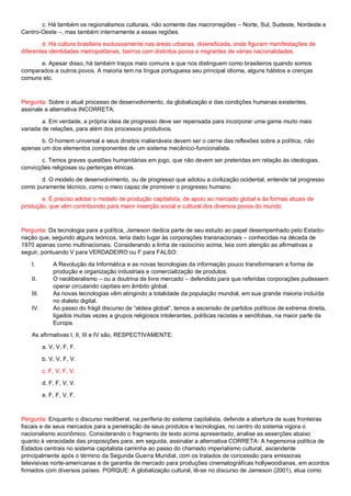 c. Há também os regionalismos culturais, não somente das macrorregiões – Norte, Sul, Sudeste, Nordeste e
Centro-Oeste –, mas também internamente a essas regiões.
d. Há cultura brasileira exclusivamente nas áreas urbanas, diversificada, onde figuram manifestações de
diferentes identidades metropolitanas, bairros com distintos povos e migrantes de várias nacionalidades.
e. Apesar disso, há também traços mais comuns e que nos distinguem como brasileiros quando somos
comparados a outros povos. A maioria tem na língua portuguesa seu principal idioma, alguns hábitos e crenças
comuns etc.
Pergunta: Sobre o atual processo de desenvolvimento, da globalização e das condições humanas existentes,
assinale a alternativa INCORRETA:
a. Em verdade, a própria ideia de progresso deve ser repensada para incorporar uma gama muito mais
variada de relações, para além dos processos produtivos.
b. O homem universal e seus direitos inalienáveis devem ser o cerne das reflexões sobre a política, não
apenas um dos elementos componentes de um sistema mecânico-funcionalista.
c. Temos graves questões humanitárias em jogo, que não devem ser preteridas em relação às ideologias,
convicções religiosas ou pertenças étnicas.
d. O modelo de desenvolvimento, ou de progresso que adotou a civilização ocidental, entende tal progresso
como puramente técnico, como o meio capaz de promover o progresso humano.
e. É preciso adotar o modelo de produção capitalista, de apoio ao mercado global e às formas atuais de
produção, que vêm contribuindo para maior inserção social e cultural dos diversos povos do mundo.
Pergunta: Da tecnologia para a política, Jameson dedica parte de seu estudo ao papel desempenhado pelo Estado-
nação que, segundo alguns teóricos, teria dado lugar às corporações transnacionais – conhecidas na década de
1970 apenas como multinacionais. Considerando a linha de raciocínio acima, leia com atenção as afirmativas a
seguir, pontuando V para VERDADEIRO ou F para FALSO:
I. A Revolução da Informática e as novas tecnologias da informação pouco transformaram a forma de
produção e organização industriais e comercialização de produtos.
II. O neoliberalismo – ou a doutrina de livre mercado – defendido para que referidas corporações pudessem
operar circulando capitais em âmbito global.
III. As novas tecnologias vêm atingindo a totalidade da população mundial, em sua grande maioria incluída
no dialeto digital.
IV. Ao passo do frágil discurso de “aldeia global”, temos a ascensão de partidos políticos de extrema direita,
ligados muitas vezes a grupos religiosos intolerantes, políticas racistas e xenófobas, na maior parte da
Europa.
As afirmativas I, II, III e IV são, RESPECTIVAMENTE:
a. V, V, F, F.
b. V, V, F, V.
c. F, V, F, V.
d. F, F, V, V.
e. F, F, V, F.
Pergunta: Enquanto o discurso neoliberal, na periferia do sistema capitalista, defende a abertura de suas fronteiras
fiscais e de seus mercados para a penetração de seus produtos e tecnologias, no centro do sistema vigora o
nacionalismo econômico. Considerando o fragmento de texto acima apresentado, analise as asserções abaixo
quanto à veracidade das proposições para, em seguida, assinalar a alternativa CORRETA: A hegemonia política de
Estados centrais no sistema capitalista caminha ao passo do chamado imperialismo cultural, ascendente
principalmente após o término da Segunda Guerra Mundial, com os tratados de concessão para emissoras
televisivas norte-americanas e de garantia de mercado para produções cinematográficas hollywoodianas, em acordos
firmados com diversos países. PORQUE: A globalização cultural, lê-se no discurso de Jameson (2001), atua como
 