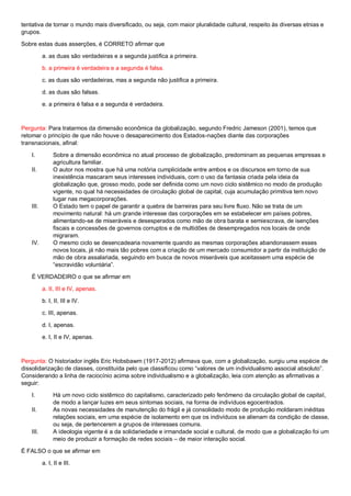 tentativa de tornar o mundo mais diversificado, ou seja, com maior pluralidade cultural, respeito às diversas etnias e
grupos.
Sobre estas duas asserções, é CORRETO afirmar que
a. as duas são verdadeiras e a segunda justifica a primeira.
b. a primeira é verdadeira e a segunda é falsa.
c. as duas são verdadeiras, mas a segunda não justifica a primeira.
d. as duas são falsas.
e. a primeira é falsa e a segunda é verdadeira.
Pergunta: Para tratarmos da dimensão econômica da globalização, segundo Fredric Jameson (2001), temos que
retomar o princípio de que não houve o desaparecimento dos Estados-nações diante das corporações
transnacionais, afinal:
I. Sobre a dimensão econômica no atual processo de globalização, predominam as pequenas empresas e
agricultura familiar.
II. O autor nos mostra que há uma notória cumplicidade entre ambos e os discursos em torno de sua
inexistência mascaram seus interesses individuais, com o uso da fantasia criada pela ideia da
globalização que, grosso modo, pode ser definida como um novo ciclo sistêmico no modo de produção
vigente, no qual há necessidades de circulação global de capital, cuja acumulação primitiva tem novo
lugar nas megacorporações.
III. O Estado tem o papel de garantir a quebra de barreiras para seu livre fluxo. Não se trata de um
movimento natural: há um grande interesse das corporações em se estabelecer em países pobres,
alimentando-se de miseráveis e desesperados como mão de obra barata e semiescrava, de isenções
fiscais e concessões de governos corruptos e de multidões de desempregados nos locais de onde
migraram.
IV. O mesmo ciclo se desencadearia novamente quando as mesmas corporações abandonassem esses
novos locais, já não mais tão pobres com a criação de um mercado consumidor a partir da instituição de
mão de obra assalariada, seguindo em busca de novos miseráveis que aceitassem uma espécie de
“escravidão voluntária”.
É VERDADEIRO o que se afirmar em
a. II, III e IV, apenas.
b. I, II, III e IV.
c. III, apenas.
d. I, apenas.
e. I, II e IV, apenas.
Pergunta: O historiador inglês Eric Hobsbawm (1917-2012) afirmava que, com a globalização, surgiu uma espécie de
dissolidarização de classes, constituída pelo que classificou como “valores de um individualismo associal absoluto”.
Considerando a linha de raciocínio acima sobre individualismo e a globalização, leia com atenção as afirmativas a
seguir:
I. Há um novo ciclo sistêmico do capitalismo, caracterizado pelo fenômeno da circulação global de capital,
de modo a lançar luzes em seus sintomas sociais, na forma de indivíduos egocentrados.
II. As novas necessidades de manutenção do frágil e já consolidado modo de produção moldaram inéditas
relações sociais, em uma espécie de isolamento em que os indivíduos se alienam da condição de classe,
ou seja, de pertencerem a grupos de interesses comuns.
III. A ideologia vigente é a da solidariedade e irmandade social e cultural, de modo que a globalização foi um
meio de produzir a formação de redes sociais – de maior interação social.
É FALSO o que se afirmar em
a. I, II e III.
 