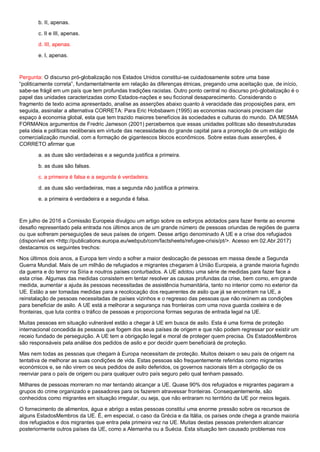 b. II, apenas.
c. II e III, apenas.
d. III, apenas.
e. I, apenas.
Pergunta: O discurso pró-globalização nos Estados Unidos constitui-se cuidadosamente sobre uma base
“politicamente correta”, fundamentalmente em relação às diferenças étnicas, pregando uma aceitação que, de início,
sabe-se frágil em um país que tem profundas tradições racistas. Outro ponto central no discurso pró-globalização é o
papel das unidades caracterizadas como Estados-nações e seu ficcional desaparecimento. Considerando o
fragmento de texto acima apresentado, analise as asserções abaixo quanto à veracidade das proposições para, em
seguida, assinalar a alternativa CORRETA: Para Eric Hobsbawm (1995) as economias nacionais precisam dar
espaço à economia global, esta que tem trazido maiores benefícios às sociedades e culturas do mundo. DA MESMA
FORMANos argumentos de Fredric Jameson (2001) percebemos que essas unidades políticas são desestruturadas
pela ideia e políticas neoliberais em virtude das necessidades do grande capital para a promoção de um estágio de
comercialização mundial, com a formação de gigantescos blocos econômicos. Sobre estas duas asserções, é
CORRETO afirmar que
a. as duas são verdadeiras e a segunda justifica a primeira.
b. as duas são falsas.
c. a primeira é falsa e a segunda é verdadeira.
d. as duas são verdadeiras, mas a segunda não justifica a primeira.
e. a primeira é verdadeira e a segunda é falsa.
Em julho de 2016 a Comissão Europeia divulgou um artigo sobre os esforços adotados para fazer frente ao enorme
desafio representado pela entrada nos últimos anos de um grande número de pessoas oriundas de regiões de guerra
ou que sofreram perseguições de seus países de origem. Desse artigo denominado A UE e a crise dos refugiados
(disponível em <http://publications.europa.eu/webpub/com/factsheets/refugee-crisis/pt/>. Acesso em 02.Abr.2017)
destacamos os seguintes trechos:
Nos últimos dois anos, a Europa tem vindo a sofrer a maior deslocação de pessoas em massa desde a Segunda
Guerra Mundial. Mais de um milhão de refugiados e migrantes chegaram à União Europeia, a grande maioria fugindo
da guerra e do terror na Síria e noutros países conturbados. A UE adotou uma série de medidas para fazer face a
esta crise. Algumas das medidas consistem em tentar resolver as causas profundas da crise, bem como, em grande
medida, aumentar a ajuda às pessoas necessitadas de assistência humanitária, tanto no interior como no exterior da
UE. Estão a ser tomadas medidas para a recolocação dos requerentes de asilo que já se encontram na UE, a
reinstalação de pessoas necessitadas de países vizinhos e o regresso das pessoas que não reúnem as condições
para beneficiar de asilo. A UE está a melhorar a segurança nas fronteiras com uma nova guarda costeira e de
fronteiras, que luta contra o tráfico de pessoas e proporciona formas seguras de entrada legal na UE.
Muitas pessoas em situação vulnerável estão a chegar à UE em busca de asilo. Esta é uma forma de proteção
internacional concedida às pessoas que fogem dos seus países de origem e que não podem regressar por existir um
receio fundado de perseguição. A UE tem a obrigação legal e moral de proteger quem precisa. Os EstadosMembros
são responsáveis pela análise dos pedidos de asilo e por decidir quem beneficiará de proteção.
Mas nem todas as pessoas que chegam à Europa necessitam de proteção. Muitos deixam o seu país de origem na
tentativa de melhorar as suas condições de vida. Estas pessoas são frequentemente referidas como migrantes
económicos e, se não virem os seus pedidos de asilo deferidos, os governos nacionais têm a obrigação de os
reenviar para o país de origem ou para qualquer outro país seguro pelo qual tenham passado.
Milhares de pessoas morreram no mar tentando alcançar a UE. Quase 90% dos refugiados e migrantes pagaram a
grupos do crime organizado e passadores para os fazerem atravessar fronteiras. Consequentemente, são
conhecidos como migrantes em situação irregular, ou seja, que não entraram no território da UE por meios legais.
O fornecimento de alimentos, água e abrigo a estas pessoas constitui uma enorme pressão sobre os recursos de
alguns EstadosMembros da UE. É, em especial, o caso da Grécia e da Itália, os países onde chega a grande maioria
dos refugiados e dos migrantes que entra pela primeira vez na UE. Muitas destas pessoas pretendem alcancar
posteriormente outros países da UE, como a Alemanha ou a Suécia. Esta situação tem causado problemas nos
 