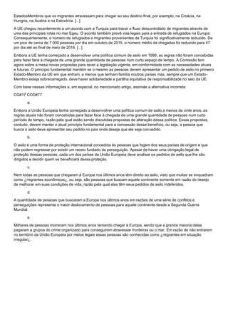 EstadosMembros que os migrantes atravessam para chegar ao seu destino final, por exemplo, na Croácia, na
Hungria, na Áustria e na Eslovénia. [...]
A UE chegou recentemente a um acordo com a Turquia para travar o fluxo descontrolado de migrantes através de
uma das principais rotas no mar Egeu. O acordo também prevê vias legais para a entrada de refugiados na Europa.
Consequentemente, o número de refugiados e migrantes provenientes da Turquia foi significativamente reduzido. De
um pico de cerca de 7 000 pessoas por dia em outubro de 2015, o número médio de chegadas foi reduzido para 47
por dia até ao final de maio de 2016. [...]
Embora a UE tenha começado a desenvolver uma política comum de asilo em 1999, as regras não foram concebidas
para fazer face à chegada de uma grande quantidade de pessoas num curto espaço de tempo. A Comissão tem
agora sobre a mesa novas propostas para rever a legislação vigente, em conformidade com as necessidades atuais
e futuras. O princípio fundamental mantém se o mesmo as pessoas devem apresentar um pedido de asilo no primeiro
Estado-Membro da UE em que entram, a menos que tenham família noutros países mas, sempre que um Estado-
Membro esteja sobrecarregado, deve haver solidariedade e partilha equitativa de responsabilidade no seio da UE.
Com base nessas informações e, em especial, no mencionado artigo, assinale a alternativa incorreta:
CG#17 COD#77
a.
Embora a União Europeia tenha começado a desenvolver uma política comum de asilo a menos de vinte anos, as
regras atuais não foram concebidas para fazer face à chegada de uma grande quantidade de pessoas num curto
período de tempo, razão pela qual estão sendo discutidas propostas de alteração dessa política. Essas propostas,
contudo, devem manter o atual princípio fundamental para a concessão desse benefício, ou seja, a pessoa que
busca o asilo deve apresentar seu pedido no pais onde deseja que ele seja concedido.
b.
O asilo é uma forma de proteção internacional concedida às pessoas que fogem dos seus países de origem e que
não podem regressar por existir um receio fundado de perseguição. Apesar de haver uma obrigação legal de
proteção dessas pessoas, cada um dos países da União Europeia deve analisar os pedidos de asilo que lhe são
dirigidos e decidir quem se beneficiará dessa proteção.
c.
Nem todas as pessoas que chegaram à Europa nos últimos anos têm direito ao asilo, visto que muitas se enquadram
como ¿migrantes econômicos¿, ou seja, são pessoas que buscam aquele continente somente em razão do desejo
de melhorar em suas condições de vida, razão pela qual elas têm seus pedidos de asilo indeferidos.
d.
A quantidade de pessoas que buscaram a Europa nos últimos anos em razões de uma série de conflitos e
perseguições representa o maior deslocamento de pessoas para aquele continente desde a Segunda Guerra
Mundial.
e.
Milhares de pessoas morreram nos últimos anos tentando chegar à Europa, sendo que a grande maioria delas
pagaram a grupos do crime organizado para conseguirem atravessar fronteiras ou o mar. Em razão de não entrarem
no território da União Europeia por meios legais essas pessoas são conhecidas como ¿migrantes em situação
irregular¿.
 