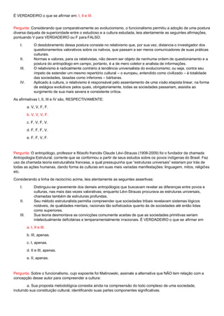 É VERDADEIRO o que se afirmar em: I, II e III.
Pergunta: Considerando que comparativamente ao evolucionismo, o funcionalismo permitiu a adoção de uma postura
diversa daquela de superioridade entre o estudioso e a cultura estudada, leia atentamente as seguintes afirmações,
pontuando V para VERDADEIRO ou F para FALSO:
I. O desdobramento dessa postura consiste no relativismo que, por sua vez, distancia o investigador dos
questionamentos valorativos sobre os nativos, que passam a ser meros comunicadores de suas práticas
culturais.
II. Normas e valores, para os relativistas, não devem ser objeto de nenhuma ordem de questionamento e a
postura do antropólogo em campo, portanto, é a de mero coletor e analista de informações.
III. O relativismo é radicalmente contrário à tendência universalista do evolucionismo; ou seja, contra seu
ímpeto de estender um mesmo repertório cultural – o europeu, entendido como civilizado – à totalidade
das sociedades, taxadas como inferiores – bárbaras.
IV. Aplicado à cultura, o relativismo é responsável pelo assentamento de uma visão etapista linear, na forma
de estágios evolutivos pelos quais, obrigatoriamente, todas as sociedades passariam, assistia ao
surgimento de sua mais severa e consistente crítica.
As afirmativas I, II, III e IV são, RESPECTIVAMENTE:
a. V, V, F, F.
b. V, V, V, F.
c. F, V, F, V.
d. F, F, F, V.
e. F, F, V, F.
Pergunta: O antropólogo, professor e filósofo francês Claude Lévi-Strauss (1908-2009) foi o fundador da chamada
Antropologia Estrutural, corrente que se conformou a partir de seus estudos sobre os povos indígenas do Brasil. Fez
uso da chamada teoria estruturalista francesa, a qual pressupunha que “estruturas universais” estariam por trás de
todas as ações humanas, dando forma às culturas em suas mais variadas manifestações: linguagem, mitos, religiões
etc.
Considerando a linha de raciocínio acima, leia atentamente as seguintes assertivas:
I. Distinguiu-se gravemente dos demais antropólogos que buscavam revelar as diferenças entre povos e
culturas, nas mais das vezes valorativas; enquanto Lévi-Strauss procurava as estruturas universais,
chamadas também de estruturas profundas.
II. Seu método estruturalista permitia compreender que sociedades tribais revelavam sistemas lógicos
notáveis, de qualidades mentais, racionais tão sofisticados quanto às de sociedades até então tidas
como superiores.
III. Sua teoria desmontava as convicções comumente aceitas de que as sociedades primitivas seriam
intelectualmente deficitárias e temperamentalmente irracionais. É VERDADEIRO o que se afirmar em
a. I, II e III.
b. III, apenas.
c. I, apenas.
d. II e III, apenas.
e. II, apenas.
Pergunta: Sobre o funcionalismo, cujo expoente foi Malinowski, assinale a alternativa que NÃO tem relação com a
concepção desse autor para compreender a cultura:
a. Sua proposta metodológica consistia ainda na compreensão do todo complexo de uma sociedade,
incluindo sua constituição cultural, identificando suas partes componentes significativas.
 