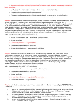 b. Definia que os homens evoluíam de primitivos a civilizados e que os europeus deveriam ser considerados
povos superiores.
c. A cultura deveria ser estudada a partir dos próprios povos e suas manifestações.
d. Abandonou o próprio etnocentrismo e eurocentrismo.
e. Focalizava as culturas diversas em situação, ou seja, a partir de suas próprias contextualizações.
Pergunta: O antropólogo teuto-americano Franz Boas (1858-1942), defensor da corrente denominada histórica, pode-
se dizer, esteve entre o difusionismo e o funcionalismo. Contrário a essa explicação evolucionista para a
diferenciação das culturas, Boas demonstrou que cada sistema cultural constituiria uma unidade integrada, resultado
de um desenvolvimento histórico específico. Considerando o fragmento de texto acima apresentado, analise as
asserções abaixo quanto à veracidade das proposições para, em seguida, assinalar a alternativa CORRETA: Com
isso, determinou a independência dos fenômenos culturais em relação aos condicionantes geográficos e biológicos,
vigentes como explicação desde o período formativo da Antropologia. PORQUE: Para esse autor, o etnocentrismo,
que tem ocorrido praticamente em todo o mundo, ajuda a conter a animosidade entre as diversas culturas.
Sobre estas duas asserções, é CORRETO afirmar que
a. as duas são verdadeiras, mas a segunda não justifica a primeira.
b. as duas são falsas.
c. a primeira é verdadeira e a segunda é falsa.
d. a primeira é falsa e a segunda é verdadeira.
e. as duas são verdadeiras e a segunda justifica a primeira.
Pergunta: O cientista social britânico Alfred Reginald Radcliffe-Brown (1881-1955), tido como um dos maiores
expoentes da Antropologia por ter desenvolvido a teoria do funcionalismo estrutural, imbuído da defesa de
Malinowski à pesquisa de campo, propunha combiná-la também ao trabalho de gabinete. Considerando o fragmento
de texto acima apresentado, analise as asserções abaixo quanto à veracidade das proposições para, em seguida,
assinalar a alternativa CORRETA: A tarefa seria articular os métodos histórico e comparativo nos estudos
antropológicos. PORQUEO estudo comparado possibilitaria, por sua vez, a identificação de regularidades e a
proposição de leis gerais para fenômenos recorrentes ou similares.
Sobre estas duas asserções, é CORRETO afirmar que
a. as duas são verdadeiras, mas a segunda não justifica a primeira.
b. a primeira é falsa e a segunda é verdadeira.
c. as duas são falsas.
d. as duas são verdadeiras e a segunda justifica a primeira.
e. a primeira é verdadeira e a segunda é falsa.
Pergunta: Leia atentamente as seguintes afirmativas sobre a visão etnocêntrica, pontuando V para VERDADEIRO ou
F para FALSO:
I. A forma de projetar o Planeta foi o mapa que até hoje conhecemos, com a Europa ao centro, dando uma
visão de maior importância ao Continente europeu. Como se vê no mapa de Mercator, um belga que
elaborou o mapa mundi em 1578 e que reflete tal visão eurocêntrica.
II. Os viajantes e relatos administrativos dos colonizadores europeus davam o tom dos discursos sobre o
que era o Novo Mundo – América –, em geral, com preconceito em relação aos povos nativos ou
oriundos de outras partes que não fosse a Europa.
III. A visão eurocêntrica do mundo foi fundamental para assegurar a liberdade, a compreensão entre os
povos e a tolerância cultural e religiosa.
 