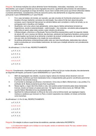 Pergunta: As diversas tradições da cultura alimentar foram hibridizadas, misturadas, mescladas, com novas
descobertas, que surgiam à medida que havia migrações dos povos. Igualmente pelo processo de colonização e
outros movimentos da população ao longo da história, houve maior contato entre povos que tinham diferentes hábitos
e produtos alimentares. Considerando a linha de raciocínio acima, leia atentamente as seguintes assertivas,
pontuando V para VERDADEIRO ou F para FALSO:
I. Foi o caso da batata e do tomate, por exemplo, que são oriundos do Continente americano e foram
levados à Europa mediante o processo de colonização. Sua cultura foi tão bem absorvida pelos
europeus, que é impossível hoje pensar na culinária italiana sem considerar o molho de tomate, ou na
portuguesa sem o bacalhau com batatas.
II. Atualmente, com uma cultura mais globalizada, vemos alguns hábitos alimentares tornarem-se
hegemônicos, devido à estandardização – padronização – dos costumes, veiculados pela propaganda,
pela mídia em geral, pelas redes sociais e pela indústria de alimentos.
III. A Biotecnologia, a Química e a Revolução Técnico-Científica empreendida a partir da segunda metade
do século XX, com o avanço da Ciência, das técnicas, sobretudo da Engenharia Genética, promoveram
transformações nas formas de se alimentar e também de produzir sinteticamente, de maneira artificial
e/ou por meio de hibridizações e da criação de novos alimentos.
IV. As práticas alimentares contemporâneas estão cada vez mais diversificadas, elaboradas das culturas
locais e produzidas por comunidades tradicionais, de modo que a tradição alimentar vem prevalecendo
pelo mundo.
As afirmativas I, II, III e IV são, RESPECTIVAMENTE:
a. F, F, V, V.
b. F, F, F, V.
c. V, V, F, F.
d. V, V, V, F.
e. F, V, F, V.
Pergunta: Considerando o Apartheid que foi institucionalizado na África do Sul por muitas décadas, leia atentamente
as seguintes afirmações, pontuando V para VERDADEIRO ou F para FALSO:
I. Além da segregação nas cidades, os povos negros nativos de diversas etnias deveriam viver em
bantustões, territórios que foram declarados livres e independentes pelo governo sul-africano para tornar
a África do Sul somente branca.
II. É primordial na ideologia sul-africana o monoteísmo. Único deus é Allah e Mohammad, o seu profeta. É a
profissão de fé. Basta proclamá-la para ficar muçulmano.
III. Nesse regime, o negro não tinha direito a voto, nem poderia andar livremente pelas áreas declaradas
brancas, exceto se tivesse um passe para isso. Tal regime racial e étnico durou de 1948 até 1994,
quando Nelson Mandela tornou-se presidente eleito.
IV. Apartheid foi institucionalizado na África do Sul como uma Lei étnica-racial, que segregava negros,
mestiços e asiáticos que moravam no País a viverem separados nas cidades, em áreas conhecidas
como townships.
As afirmativas I, II, III e IV são, RESPECTIVAMENTE:
a. F, V, F, F.
b. V, F, V, V.
c. V, V, F, F.
d. F, V, F, V.
e. F, F, V, V.
Pergunta: Em relação à cultura e suas formas de existência, assinale a alternativa INCORRETA:
a. A cultura tem relação com o biótipo e a cor da pele, sendo um elemento racial. Por isso, existem várias
raças e culturas pelo mundo.
 