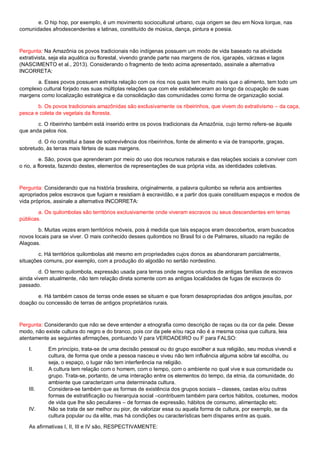 e. O hip hop, por exemplo, é um movimento sociocultural urbano, cuja origem se deu em Nova Iorque, nas
comunidades afrodescendentes e latinas, constituído de música, dança, pintura e poesia.
Pergunta: Na Amazônia os povos tradicionais não indígenas possuem um modo de vida baseado na atividade
extrativista, seja ela aquática ou florestal, vivendo grande parte nas margens de rios, igarapés, várzeas e lagos
(NASCIMENTO et al., 2013). Considerando o fragmento de texto acima apresentado, assinale a alternativa
INCORRETA:
a. Esses povos possuem estreita relação com os rios nos quais tem muito mais que o alimento, tem todo um
complexo cultural forjado nas suas múltiplas relações que com ele estabeleceram ao longo da ocupação de suas
margens como localização estratégica e da consolidação das comunidades como forma de organização social.
b. Os povos tradicionais amazônidas são exclusivamente os ribeirinhos, que vivem do extrativismo – da caça,
pesca e coleta de vegetais da floresta.
c. O ribeirinho também está inserido entre os povos tradicionais da Amazônia, cujo termo refere-se àquele
que anda pelos rios.
d. O rio constitui a base de sobrevivência dos ribeirinhos, fonte de alimento e via de transporte, graças,
sobretudo, às terras mais férteis de suas margens.
e. São, povos que aprenderam por meio do uso dos recursos naturais e das relações sociais a conviver com
o rio, a floresta, fazendo destes, elementos de representações de sua própria vida, as identidades coletivas.
Pergunta: Considerando que na história brasileira, originalmente, a palavra quilombo se referia aos ambientes
apropriados pelos escravos que fugiam e resistiam à escravidão, e a partir dos quais constituam espaços e modos de
vida próprios, assinale a alternativa INCORRETA:
a. Os quilombolas são territórios exclusivamente onde viveram escravos ou seus descendentes em terras
públicas.
b. Muitas vezes eram territórios móveis, pois à medida que tais espaços eram descobertos, eram buscados
novos locais para se viver. O mais conhecido desses quilombos no Brasil foi o de Palmares, situado na região de
Alagoas.
c. Há territórios quilombolas até mesmo em propriedades cujos donos as abandonaram parcialmente,
situações comuns, por exemplo, com a produção do algodão no sertão nordestino.
d. O termo quilombola, expressão usada para terras onde negros oriundos de antigas famílias de escravos
ainda vivem atualmente, não tem relação direta somente com as antigas localidades de fugas de escravos do
passado.
e. Há também casos de terras onde esses se situam e que foram desapropriadas dos antigos jesuítas, por
doação ou concessão de terras de antigos proprietários rurais.
Pergunta: Considerando que não se deve entender a etnografia como descrição de raças ou da cor da pele. Desse
modo, não existe cultura do negro e do branco, pois cor da pele e/ou raça não é a mesma coisa que cultura, leia
atentamente as seguintes afirmações, pontuando V para VERDADEIRO ou F para FALSO:
I. Em princípio, trata-se de uma decisão pessoal ou do grupo escolher a sua religião, seu modus vivendi e
cultura, de forma que onde a pessoa nasceu e viveu não tem influência alguma sobre tal escolha, ou
seja, o espaço, o lugar não tem interferência na religião.
II. A cultura tem relação com o homem, com o tempo, com o ambiente no qual vive e sua comunidade ou
grupo. Trata-se, portanto, de uma interação entre os elementos do tempo, da etnia, da comunidade, do
ambiente que caracterizam uma determinada cultura.
III. Considera-se também que as formas de existência dos grupos sociais – classes, castas e/ou outras
formas de estratificação ou hierarquia social –contribuem também para certos hábitos, costumes, modos
de vida que lhe são peculiares – de formas de expressão, hábitos de consumo, alimentação etc.
IV. Não se trata de ser melhor ou pior, de valorizar essa ou aquela forma de cultura, por exemplo, se da
cultura popular ou da elite, mas há condições ou características bem díspares entre as quais.
As afirmativas I, II, III e IV são, RESPECTIVAMENTE:
 