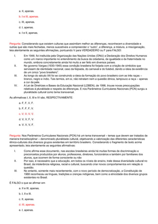 a. II, apenas.
b. I e III, apenas.
c. III, apenas.
d. I, apenas.
e. I e II, apenas.
Pergunta: Considerando que existem culturas que assimilam melhor as diferenças, reconhecem a diversidade e
outras que são mais fechadas, menos suscetíveis a compreender o “outro”, a diferença, a mistura, a miscigenação,
leia atentamente as seguintes afirmações, pontuando V para VERDADEIRO ou F para FALSO:
I. Em 1948, foi instituída pela Organização das Nações Unidas (ONU) a Declaração dos Direitos Humanos
como um marco importante no entendimento da busca da cidadania, da igualdade e da fraternidade no
mundo, embora concretamente ainda há muito a ser feito em diversos países.
II. No governo Vargas (1930-1945) essa condição brasileira foi forjada com a criação de símbolos que
servissem de identidade nacional, caso da feijoada, do carnaval e do futebol, dando a ideia da existência
de um único “povo brasileiro”.
III. Ao longo do século XX foi se construindo a ideia da formação do povo brasileiro com as três raças –
branco, negro e índio. Tais termos, em si, não retratam nem a questão étnica, tampouco a raça – apenas
a cor da pele.
IV. A Lei de Diretrizes e Bases da Educação Nacional (LDBEN), de 1996, trouxe novas preocupações
relativas à pluralidade e respeito às diferenças. E nos Parâmetros Curriculares Nacionais (PCN) surgiu a
pluralidade cultural como tema transversal.
As afirmativas I, II, III e IV são, RESPECTIVAMENTE:
a. F, F, V, F.
b. F, F, F, V.
c. V, V, V, V.
d. V, V, F, V.
e. V, V, V, F.
Pergunta: Nos Parâmetros Curriculares Nacionais (PCN) há um tema transversal – temas que devem ser tratados de
maneira transdisciplinar – denominado pluralidade cultural, objetivando a valorização das diferentes características
étnico-culturais dos diversos grupos existentes em território brasileiro. Considerando o fragmento de texto acima
apresentado, leia atentamente as seguintes afirmativas:
I. Como afirma esse documento, nas escolas brasileiras ainda há muitas formas de discriminação e
preconceitos produzidos por alunos, professores, diretores, funcionários e também por familiares dos
alunos, que ocorrem de forma consciente ou não
II. Por isso, é necessário que a educação, em todos os níveis de ensino, trate dessa diversidade cultural no
Brasil, da intolerância religiosa, racial e cultural, buscando criar novos comportamentos em relação à
questão.
III. No entanto, somente mais recentemente, com o novo período de democratização, a Constituição de
1968 reconheceu as línguas, tradições e crenças indígenas, bem como a etnicidade dos diversos grupos
existentes no Brasil.
É FALSO o que se afirmar em
a. II e III, apenas.
b. I, II e III.
c. II, apenas.
d. III, apenas.
e. I, apenas.
 