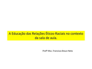 A Educação das Relações Éticos-Raciais no contexto
da sala de aula.
Profº Msc. Francisco Braun Neto
 