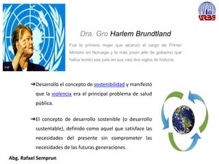 Dra. Gro Harlem Brundtland
Fue la primera mujer que alcanzó el cargo de Primer
Ministro en Noruega y la más joven jefe de gobierno que
había tenido ese país en sus casi dos siglos de historia.
➔Desarrolló el concepto de sostenibilidad y manifestó
que la violencia era el principal problema de salud
pública.
➔El concepto de desarrollo sostenible (o desarrollo
sustentable), definido como aquel que satisface las
necesidades del presente sin comprometer las
necesidades de las futuras generaciones.
Abg. Rafael Semprun
 