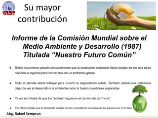 Su mayor
contribución
Informe de la Comisión Mundial sobre el
Medio Ambiente y Desarrollo (1987)
Titulada “Nuestro Futuro Común”
● Dicho documento postuló principalmente que la protección ambiental había dejado de ser una tarea
nacional o regional para convertirse en un problema global.
● Todo el planeta debía trabajar para revertir la degradación actual. También señaló que debíamos
dejar de ver al desarrollo y al ambiente como si fueran cuestiones separadas.
● Ya no se trataba de que los “pobres” siguieran el camino de los “ricos”.
● Por último señala que el desarrollo dejaba de ser un problema exclusivo de los países que no lo tenían.
Abg. Rafael Semprun
 