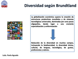 Lcda. Paola Aguado
La globalización económica supone la creación de
estructuras productivas mundiales y de sistemas
tecnológicos universales, dominadas por unos pocos
oligopolios, dando lugar a una creciente
especialización y uniformización
Reducción de la diversidad en muchos campos,
incluyendo la biodiversidad, la diversidad étnica,
cultural, de lenguas, tecnológica, de gustos,
preferencias y valores.
 
