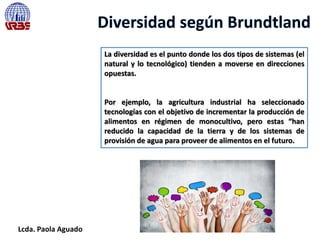 Lcda. Paola Aguado
La diversidad es el punto donde los dos tipos de sistemas (el
natural y lo tecnológico) tienden a moverse en direcciones
opuestas.
Por ejemplo, la agricultura industrial ha seleccionado
tecnologías con el objetivo de incrementar la producción de
alimentos en régimen de monocultivo, pero estas “han
reducido la capacidad de la tierra y de los sistemas de
provisión de agua para proveer de alimentos en el futuro.
 