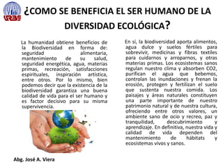 ¿COMO SE BENEFICIA EL SER HUMANO DE LA
DIVERSIDAD ECOLÓGICA?
La humanidad obtiene beneficios de
la Biodiversidad en forma de:
seguridad alimentaria,
mantenimiento de su salud,
seguridad energética, agua, materias
primas, recreación, satisfacciones
espirituales, inspiración artística,
entre otros. Por lo mismo, bien
podemos decir que la existencia de la
biodiversidad garantiza una buena
calidad de vida para el ser humano y
es factor decisivo para su misma
supervivencia.
En sí, la biodiversidad aporta alimentos,
agua dulce y suelos fértiles para
sobrevivir, medicinas y fibras textiles
para cuidarnos y arroparnos, y otras
materias primas. Los ecosistemas sanos
regulan nuestro clima y absorben CO2,
purifican el agua que bebemos,
controlan las inundaciones y frenan la
erosión, protegen y fertilizan el suelo
que sustenta nuestra comida. Los
paisajes y áreas naturales constituyen
una parte importante de nuestro
patrimonio natural y de nuestra cultura,
ofreciendo entre otros valores, un
ambiente sano de ocio y recreo, paz y
tranquilidad, descubrimiento y
aprendizaje. En definitiva, nuestra vida y
calidad de vida dependen del
mantenimiento de hábitats y
ecosistemas vivos y sanos.
Abg. José A. Viera
 