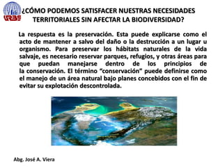 ¿CÓMO PODEMOS SATISFACER NUESTRAS NECESIDADES
TERRITORIALES SIN AFECTAR LA BIODIVERSIDAD?
La respuesta es la preservación. Esta puede explicarse como el
acto de mantener a salvo del daño o la destrucción a un lugar u
organismo. Para preservar los hábitats naturales de la vida
salvaje, es necesario reservar parques, refugios, y otras áreas para
que puedan manejarse dentro de los principios de
la conservación. El término “conservación” puede definirse como
el manejo de un área natural bajo planes concebidos con el fin de
evitar su explotación descontrolada.
Abg. José A. Viera
 