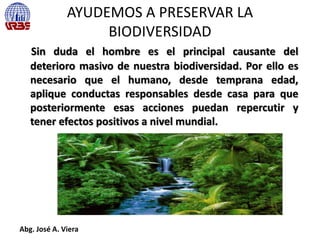 AYUDEMOS A PRESERVAR LA
BIODIVERSIDAD
Sin duda el hombre es el principal causante del
deterioro masivo de nuestra biodiversidad. Por ello es
necesario que el humano, desde temprana edad,
aplique conductas responsables desde casa para que
posteriormente esas acciones puedan repercutir y
tener efectos positivos a nivel mundial.
Abg. José A. Viera
 