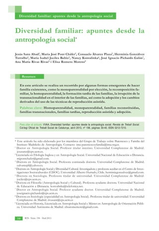 RTS - Núm. 198 - Abril 2013
3 0
Diversidad familiar: apuntes desde la
antropología social*
Jesús Sanz Abad1
, María José Pont Cháfer2
, Consuelo Álvarez Plaza3
, Herminia Gonzálvez
Torralbo4
, María Isabel Jociles Rubio5
, Nancy Konvalinka6
, José Ignacio Pichardo Galán7
,
Ana María Rivas Rivas8
i Elisa Romero Moreno9
En este artículo se realiza un recorrido por algunas formas emergentes de hacer
familia existentes, como la monoparentalidad por elección, la recomposición fa-
miliar, la homoparentalidad, la formación tardía de las familias, la irrupción de la
transnacionalidad en el interior de las familias, así como la adopción y los cambios
derivados del uso de las técnicas de reproducción asistida.
Palabras clave: Homoparentalidad, monoparentalidad, familias reconstituidas,
familias transnacionales, familias tardías, reproducción asistida y adopción.
Resumen
* Este artículo ha sido elaborado por los miembros del Grupo de Trabajo sobre Parentesco y Familia del
Instituto Madrileño de Antropología. Contacto: ima-parentescoyfamilia@ima.org.es.
1
Doctor en Antropología Social. Profesor titular interino. Universidad Complutense de Madrid.
jesusanz@cps.ucm.es.
2
Licenciada en Filología Inglesa y en Antropología Social. Universidad Nacional de Educación a Distancia.
mjpontchafer@gmail.com.
3
Doctora en Antropología Social. Profesora contratada doctora. Universidad Complutense de Madrid.
calvarezpl@yahoo.es.
4
Doctora en Antropología Social y Diversidad Cultural. Investigadora y profesora auxiliar en el Centro de Inves-
tigaciones Socioculturales (CISOC). Universidad Alberto Hurtado, Chile. herminiagonzalvez@gmail.com.
5
Doctora en Sociología. Profesora titular de universidad. Universidad Complutense de Madrid.
jociles@cps.ucm.es.
6
Doctora en Filosofía (Antropología Social y Cultural). Profesora ayudante doctora. Universidad Nacional
de Educación a Distancia. konvalinka@telefonica.net.
7
Doctor en Antropología Social. Profesor ayudante doctor. Universidad Complutense de Madrid.
joseignacio.pichardo@cps.ucm.es.
8
Doctora en Sociología (especialidad en Antropología Social). Profesora titular de universidad. Universidad
Complutense de Madrid. rivasant@cps.ucm.es
9
Licenciada en Historia, Licenciada en Antropología Social y Máster en Antropología de Orientación Públi-
ca. Universidad Autónoma de Madrid. elisaromemore@gmail.com.
Diversidad familiar: apuntes desde la antropología social
Para citar el artículo: VVAA. Diversidad familiar: apuntes desde la antropología social. Revista de Treball Social.
Col·legi Oficial de Treball Social de Catalunya, abril 2013, nº 198, páginas 30-40. ISSN 0212-7210.
 