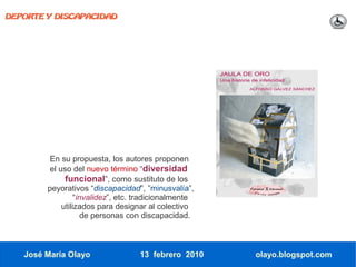 DEPORTE Y DISCAPACIDAD




         En su propuesta, los autores proponen
         el uso del nuevo término “diversidad
              funcional”, como sustituto de los
        peyorativos “discapacidad”, ”minusvalía”,
                  “invalidez”, etc. tradicionalmente
             utilizados para designar al colectivo
                     de personas con discapacidad.



   José María Olayo                13 febrero 2010     olayo.blogspot.com
 